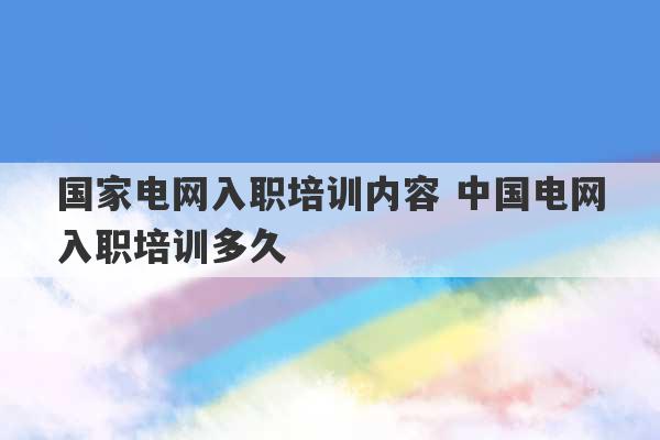 国家电网入职培训内容 中国电网入职培训多久