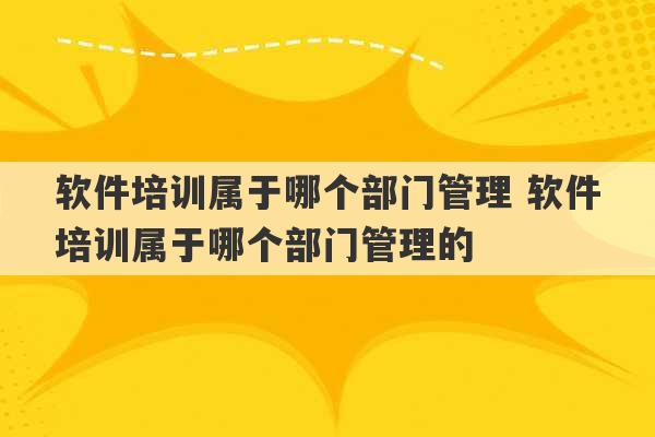 软件培训属于哪个部门管理 软件培训属于哪个部门管理的