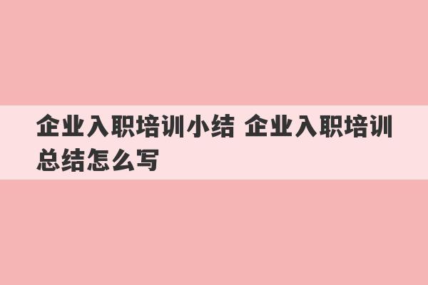 企业入职培训小结 企业入职培训总结怎么写