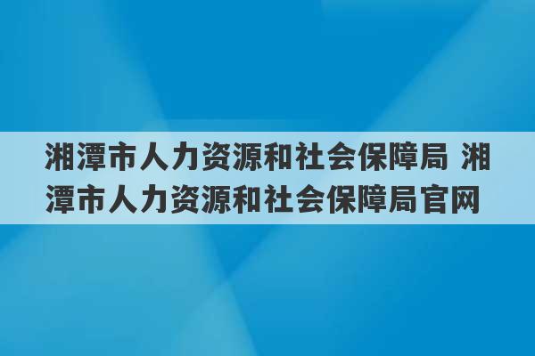 湘潭市人力资源和社会保障局 湘潭市人力资源和社会保障局官网