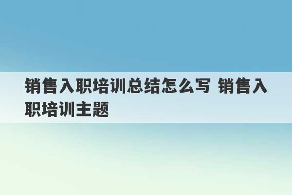 销售入职培训总结怎么写 销售入职培训主题