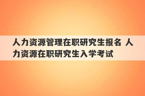 人力资源管理在职研究生报名 人力资源在职研究生入学考试