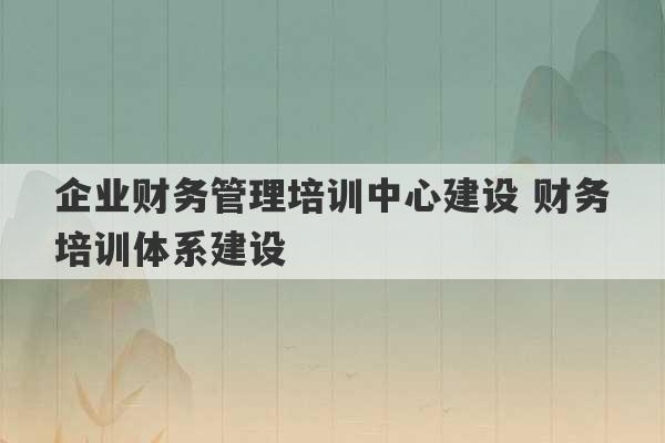 企业财务管理培训中心建设 财务培训体系建设