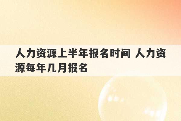 人力资源上半年报名时间 人力资源每年几月报名