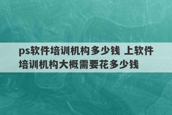 ps软件培训机构多少钱 上软件培训机构大概需要花多少钱