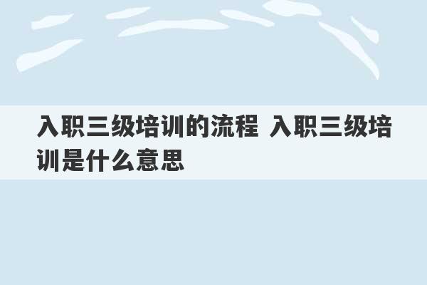 入职三级培训的流程 入职三级培训是什么意思