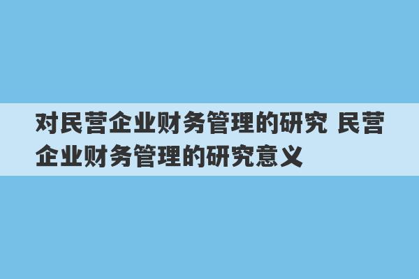 对民营企业财务管理的研究 民营企业财务管理的研究意义