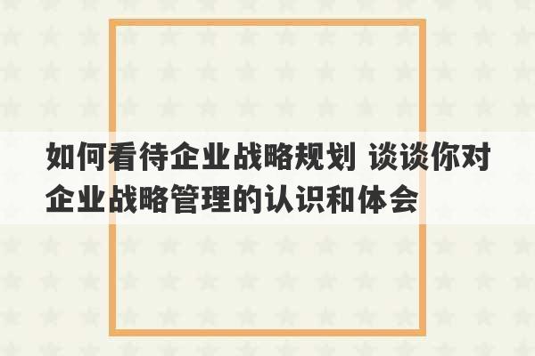 如何看待企业战略规划 谈谈你对企业战略管理的认识和体会