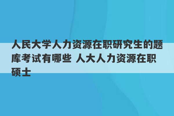 人民大学人力资源在职研究生的题库考试有哪些 人大人力资源在职硕士