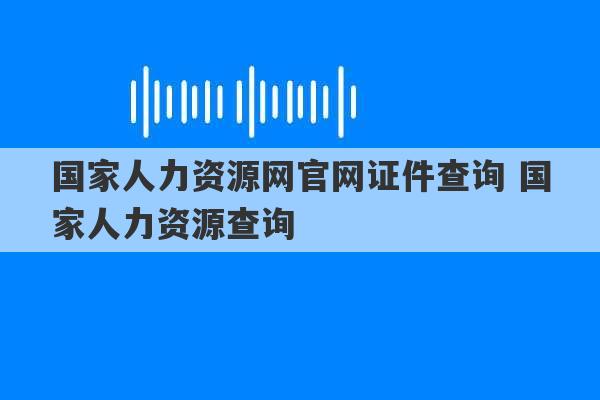 国家人力资源网官网证件查询 国家人力资源查询