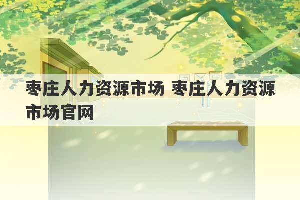 枣庄人力资源市场 枣庄人力资源市场官网