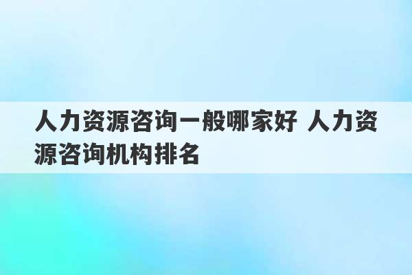 人力资源咨询一般哪家好 人力资源咨询机构排名