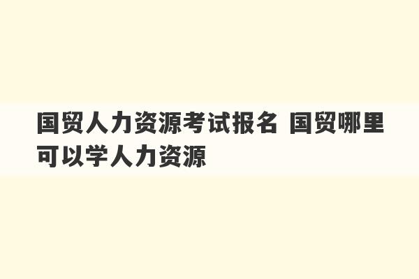 国贸人力资源考试报名 国贸哪里可以学人力资源