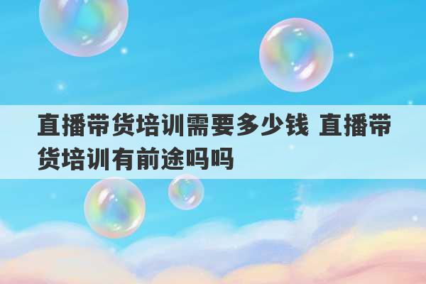 直播带货培训需要多少钱 直播带货培训有前途吗吗