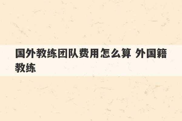 国外教练团队费用怎么算 外国籍教练