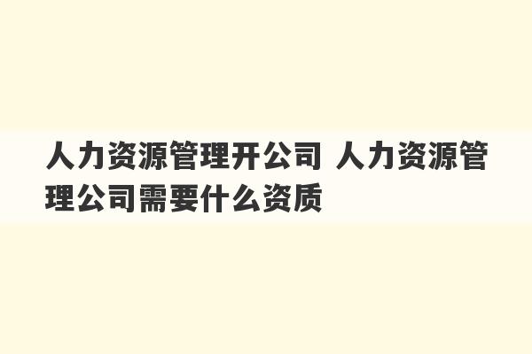 人力资源管理开公司 人力资源管理公司需要什么资质