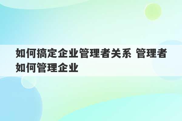 如何搞定企业管理者关系 管理者如何管理企业