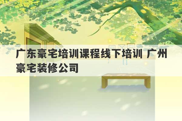 广东豪宅培训课程线下培训 广州豪宅装修公司