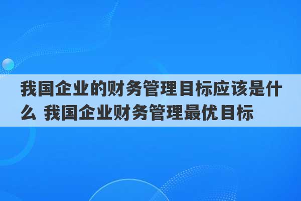 我国企业的财务管理目标应该是什么 我国企业财务管理最优目标