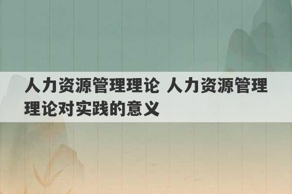 人力资源管理理论 人力资源管理理论对实践的意义