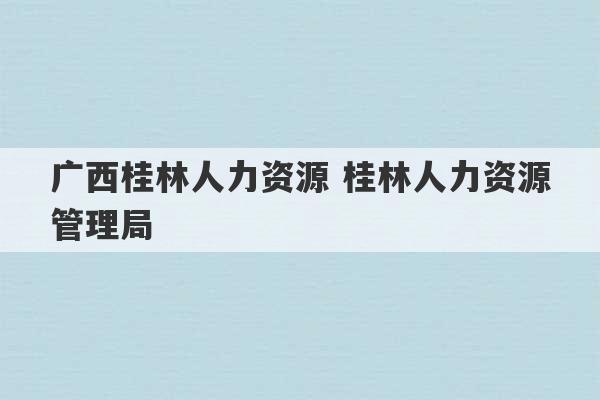 广西桂林人力资源 桂林人力资源管理局