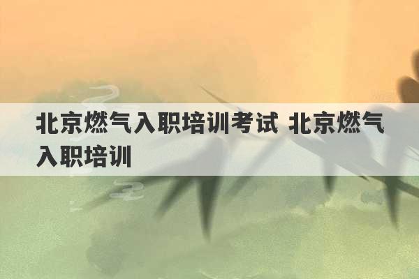 北京燃气入职培训考试 北京燃气入职培训