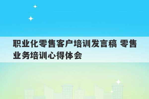 职业化零售客户培训发言稿 零售业务培训心得体会