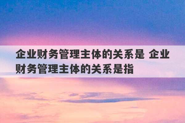 企业财务管理主体的关系是 企业财务管理主体的关系是指