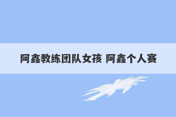 阿鑫教练团队女孩 阿鑫个人赛