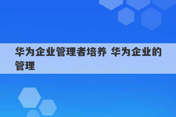 华为企业管理者培养 华为企业的管理