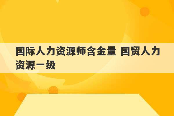 国际人力资源师含金量 国贸人力资源一级