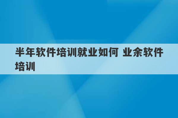 半年软件培训就业如何 业余软件培训