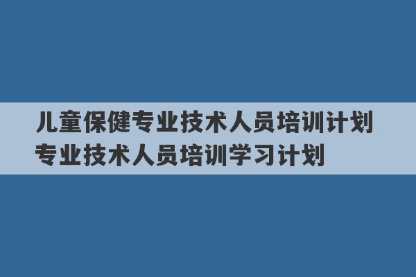 儿童保健专业技术人员培训计划 专业技术人员培训学习计划