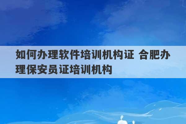 如何办理软件培训机构证 合肥办理保安员证培训机构