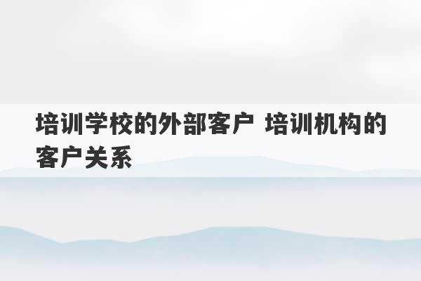 培训学校的外部客户 培训机构的客户关系