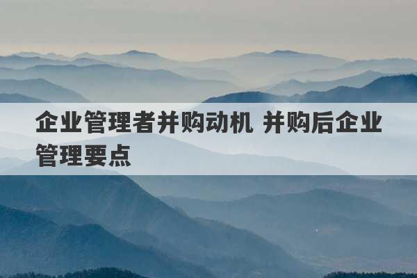 企业管理者并购动机 并购后企业管理要点