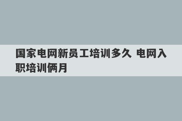 国家电网新员工培训多久 电网入职培训俩月