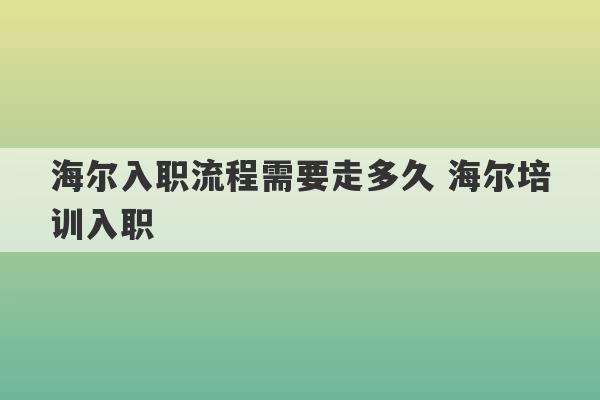 海尔入职流程需要走多久 海尔培训入职