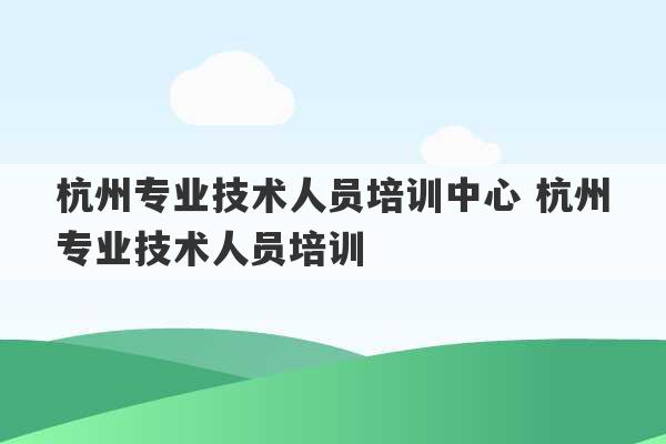 杭州专业技术人员培训中心 杭州专业技术人员培训