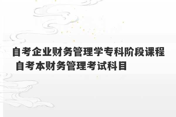 自考企业财务管理学专科阶段课程 自考本财务管理考试科目