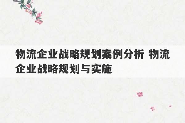 物流企业战略规划案例分析 物流企业战略规划与实施