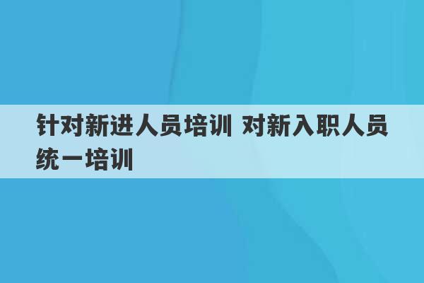 针对新进人员培训 对新入职人员统一培训