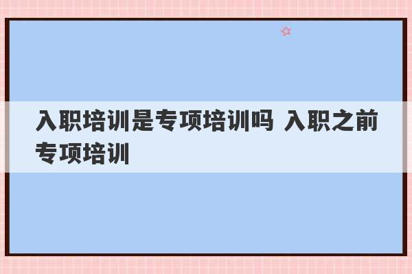 入职培训是专项培训吗 入职之前专项培训