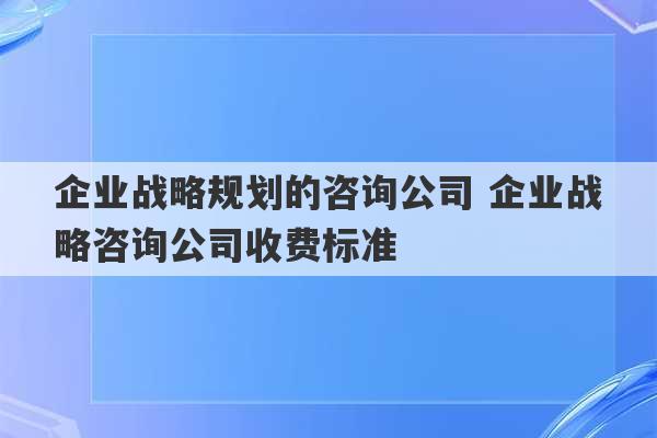 企业战略规划的咨询公司 企业战略咨询公司收费标准