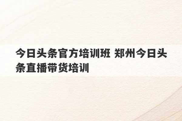 今日头条官方培训班 郑州今日头条直播带货培训