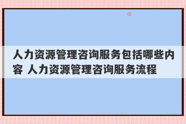 人力资源管理咨询服务包括哪些内容 人力资源管理咨询服务流程