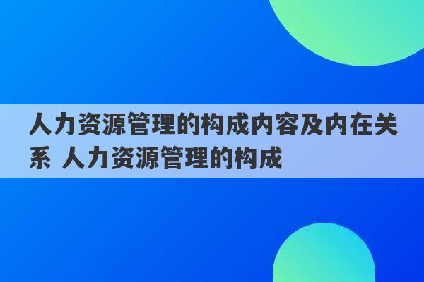 人力资源管理的构成内容及内在关系 人力资源管理的构成