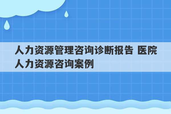 人力资源管理咨询诊断报告 医院人力资源咨询案例