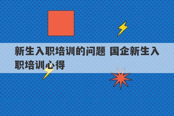 新生入职培训的问题 国企新生入职培训心得