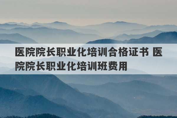 医院院长职业化培训合格证书 医院院长职业化培训班费用